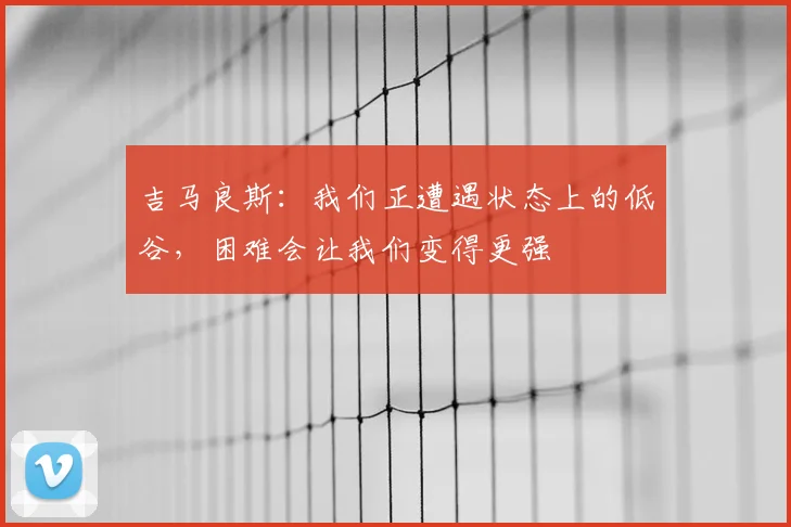 吉马良斯：我们正遭遇状态上的低谷，困难会让我们变得更强