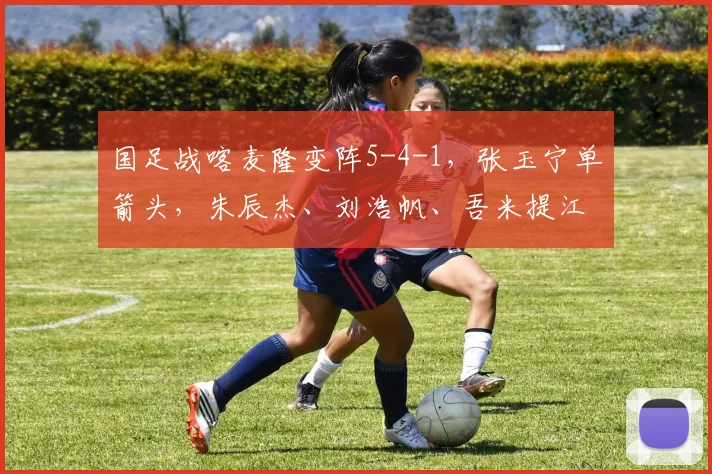 国足战喀麦隆变阵5-4-1，张玉宁单箭头，朱辰杰、刘浩帆、吾米提江三中卫