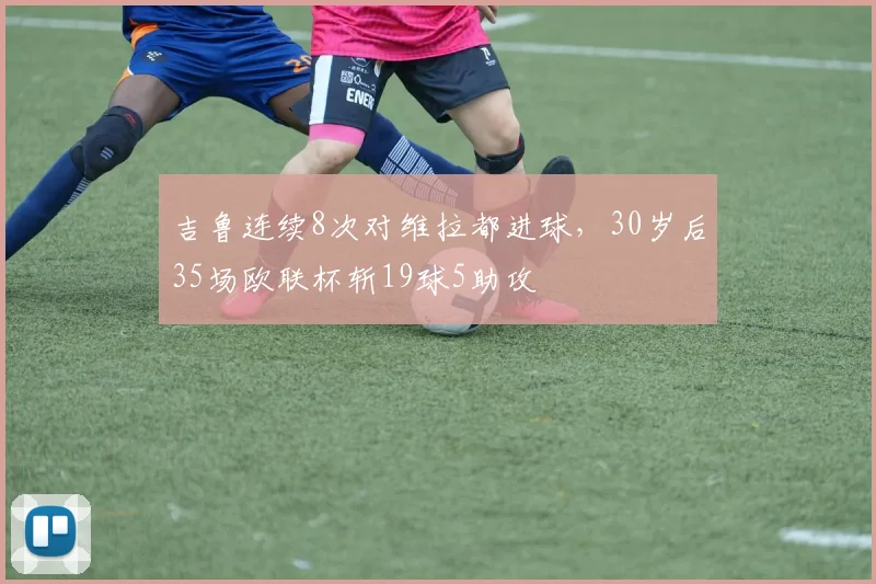 吉鲁连续8次对维拉都进球，30岁后35场欧联杯斩19球5助攻