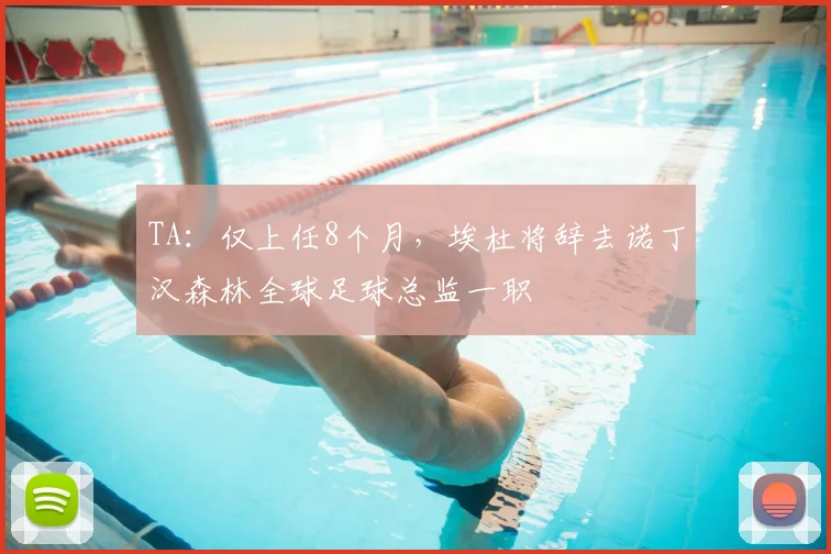 TA：仅上任8个月，埃杜将辞去诺丁汉森林全球足球总监一职