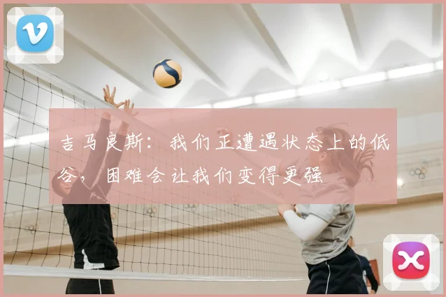 吉马良斯：我们正遭遇状态上的低谷，困难会让我们变得更强